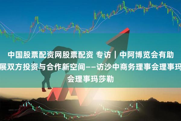 中国股票配资网股票配资 专访｜中阿博览会有助于拓展双方投资与合作新空间——访沙中商务理事会理事玛莎勒