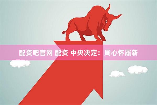 配资吧官网 配资 中央决定：周心怀履新