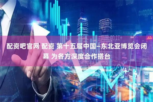 配资吧官网 配资 第十五届中国—东北亚博览会闭幕 为各方深度合作搭台
