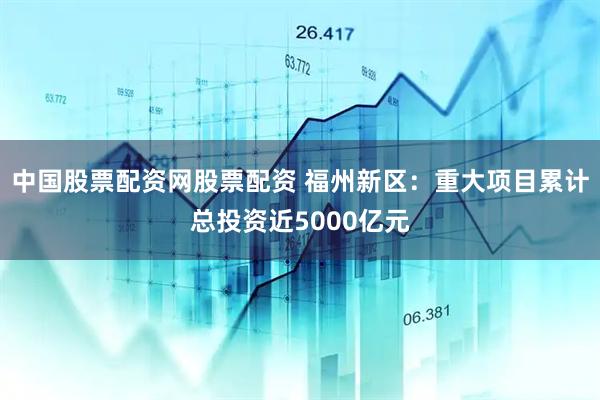 中国股票配资网股票配资 福州新区：重大项目累计总投资近5000亿元