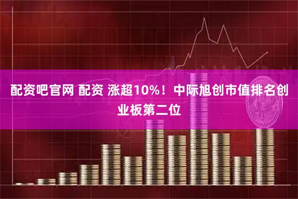 配资吧官网 配资 涨超10%！中际旭创市值排名创业板第二位