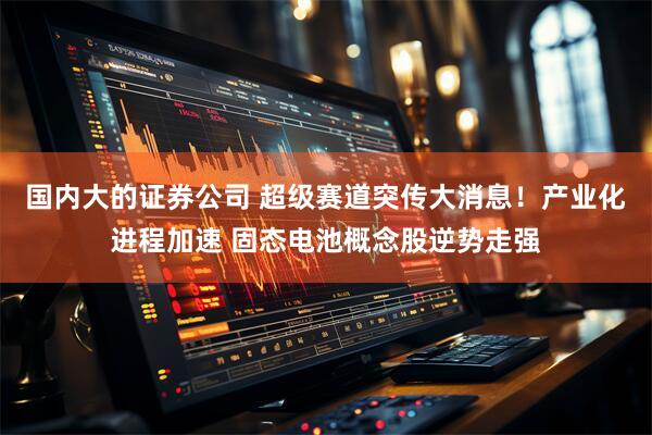 国内大的证券公司 超级赛道突传大消息！产业化进程加速 固态电池概念股逆势走强