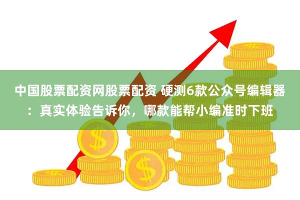 中国股票配资网股票配资 硬测6款公众号编辑器：真实体验告诉你，哪款能帮小编准时下班