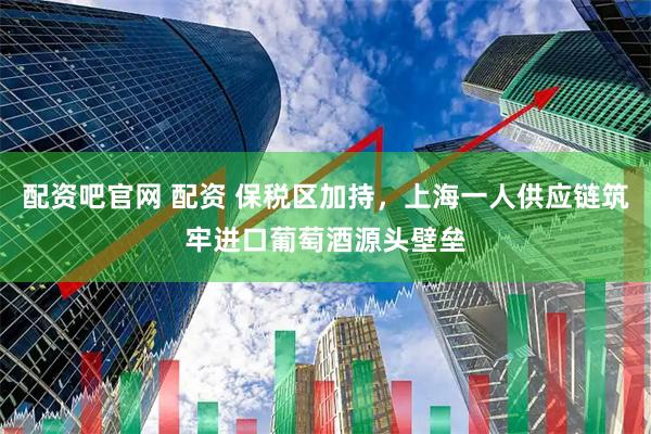 配资吧官网 配资 保税区加持，上海一人供应链筑牢进口葡萄酒源头壁垒