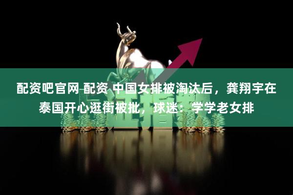 配资吧官网 配资 中国女排被淘汰后，龚翔宇在泰国开心逛街被批，球迷：学学老女排