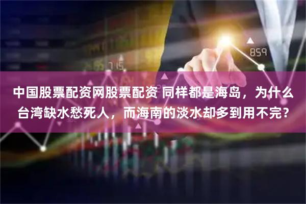 中国股票配资网股票配资 同样都是海岛，为什么台湾缺水愁死人，而海南的淡水却多到用不完？