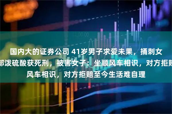 国内大的证券公司 41岁男子求爱未果，捅刺女子数刀并朝其面部泼硫酸获死刑，被害女子：坐顺风车相识，对方拒赔至今生活难自理