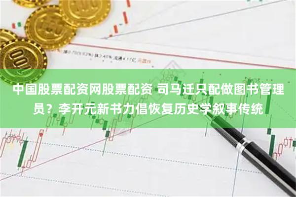 中国股票配资网股票配资 司马迁只配做图书管理员？李开元新书力倡恢复历史学叙事传统