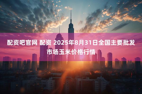 配资吧官网 配资 2025年8月31日全国主要批发市场玉米价格行情