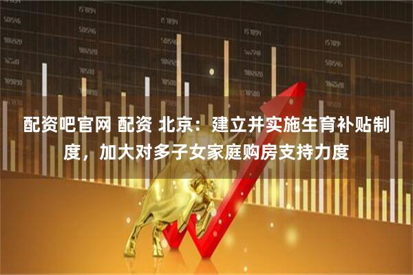 配资吧官网 配资 北京：建立并实施生育补贴制度，加大对多子女家庭购房支持力度