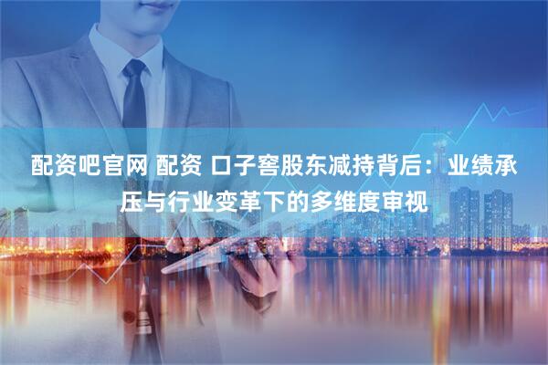 配资吧官网 配资 口子窖股东减持背后：业绩承压与行业变革下的多维度审视