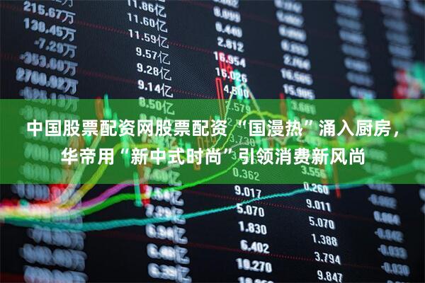 中国股票配资网股票配资 “国漫热”涌入厨房，华帝用“新中式时尚”引领消费新风尚