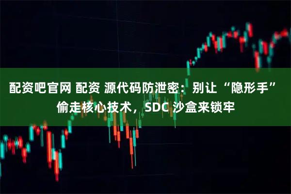 配资吧官网 配资 源代码防泄密：别让 “隐形手” 偷走核心技术，SDC 沙盒来锁牢