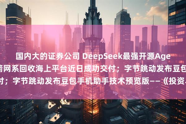 国内大的证券公司 DeepSeek最强开源Agent模型炸场;我国首艘火箭网系回收海上平台近日成功交付;字节跳动发布豆包手机助手技术预览版——《投资早参》