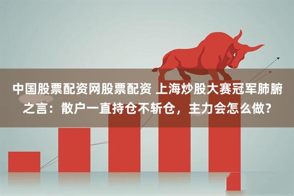 中国股票配资网股票配资 上海炒股大赛冠军肺腑之言：散户一直持仓不斩仓，主力会怎么做？