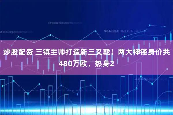 炒股配资 三镇主帅打造新三叉戟！两大神锋身价共480万欧，热身2
