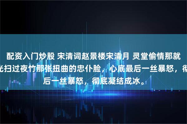 配资入门炒股 宋清词赵景楼宋清月 灵堂偷情那就葬了吧 我目光扫过夜竹那张扭曲的忠仆脸，心底最后一丝暴怒，彻底凝结成冰。