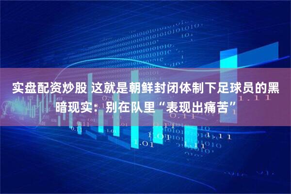 实盘配资炒股 这就是朝鲜封闭体制下足球员的黑暗现实：别在队里“表现出痛苦”