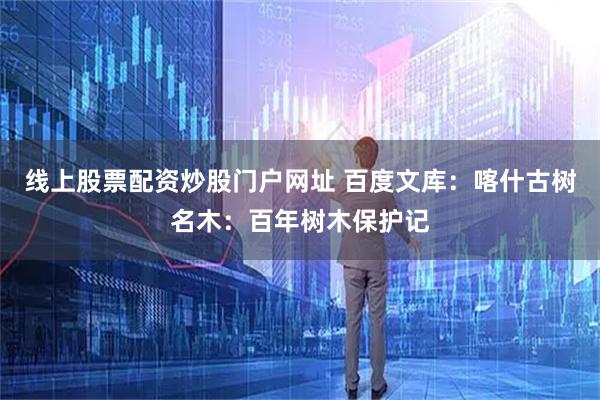 线上股票配资炒股门户网址 百度文库：喀什古树名木：百年树木保护记