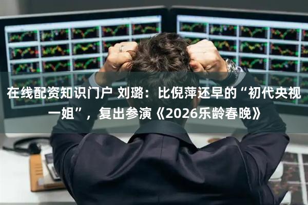 在线配资知识门户 刘璐：比倪萍还早的“初代央视一姐”，复出参演《2026乐龄春晚》