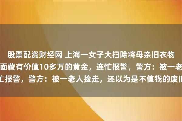 股票配资财经网 上海一女子大扫除将母亲旧衣物丢了，半月后母亲说里面藏有价值10多万的黄金，连忙报警，警方：被一老人捡走，还以为是不值钱的废旧饰品