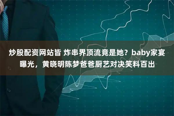 炒股配资网站皆 炸串界顶流竟是她？baby家宴曝光，黄晓明陈梦爸爸厨艺对决笑料百出