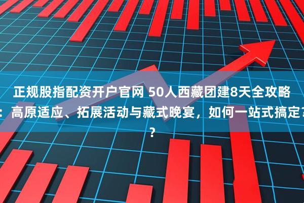 正规股指配资开户官网 50人西藏团建8天全攻略：高原适应、拓展活动与藏式晚宴，如何一站式搞定？