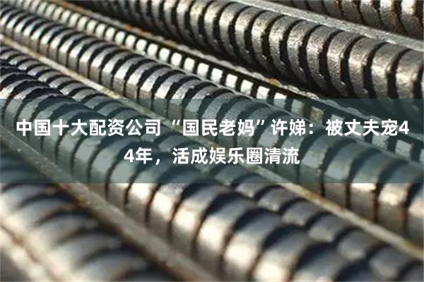 中国十大配资公司 “国民老妈”许娣:被丈夫宠44年,活成娱乐圈清流