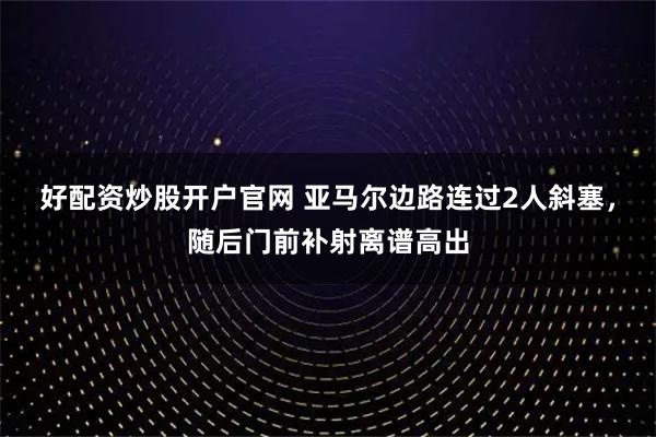 好配资炒股开户官网 亚马尔边路连过2人斜塞，随后门前补射离谱高出