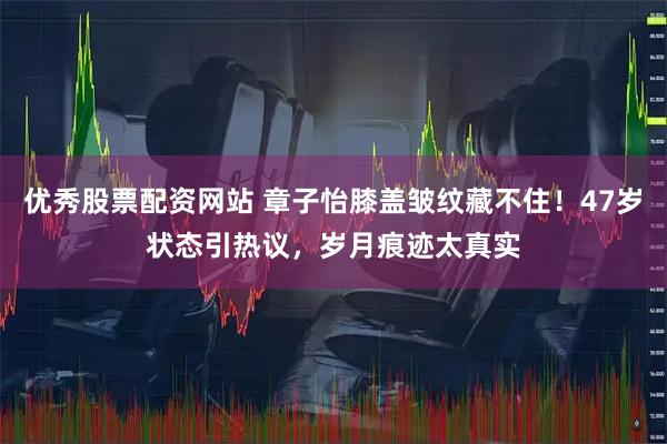 优秀股票配资网站 章子怡膝盖皱纹藏不住！47岁状态引热议，岁月痕迹太真实