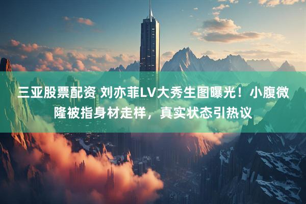 三亚股票配资 刘亦菲LV大秀生图曝光!小腹微隆被指身材走样,真实状态引热议