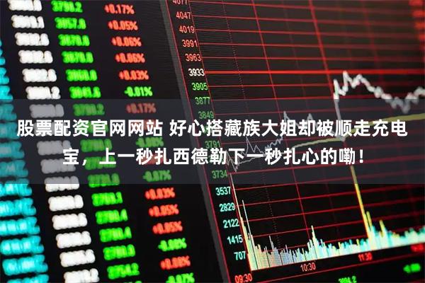 股票配资官网网站 好心搭藏族大姐却被顺走充电宝,上一秒扎西德勒下一秒扎心的嘞!