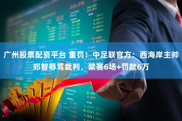 广州股票配资平台 重罚！中足联官方：西海岸主帅郑智辱骂裁判，禁赛6场+罚款6万