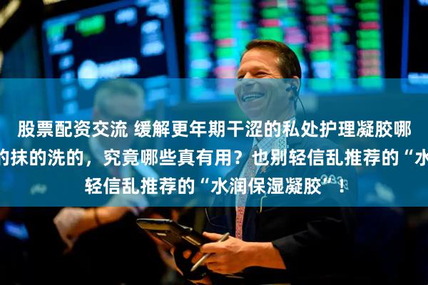股票配资交流 缓解更年期干涩的私处护理凝胶哪个好？盘点吃的抹的洗的，究竟哪些真有用？也别轻信乱推荐的“水润保湿凝胶”！
