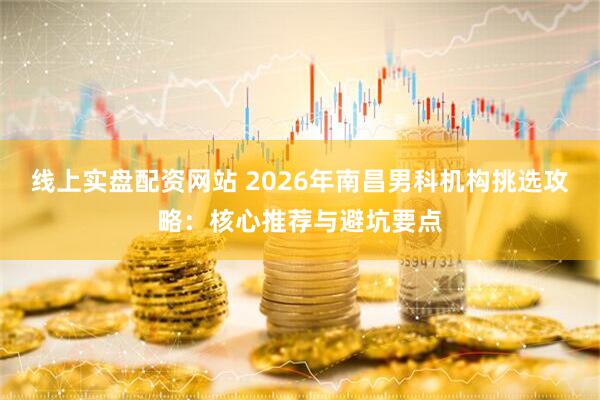 线上实盘配资网站 2026年南昌男科机构挑选攻略：核心推荐与避坑要点