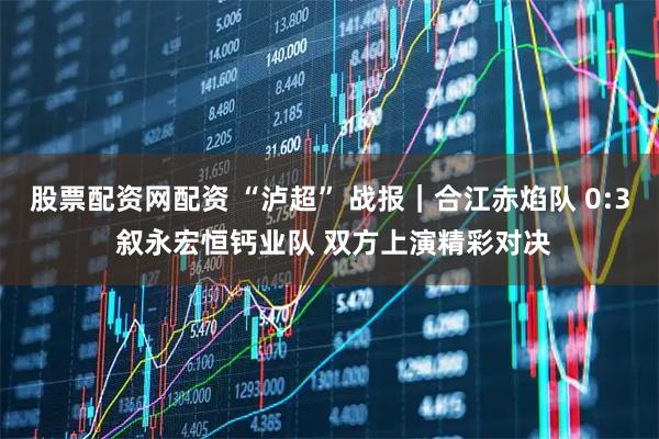 股票配资网配资 “泸超” 战报｜合江赤焰队 0:3 叙永宏恒钙业队 双方上演精彩对决