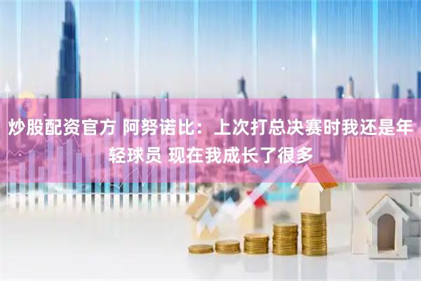 炒股配资官方 阿努诺比：上次打总决赛时我还是年轻球员 现在我成长了很多