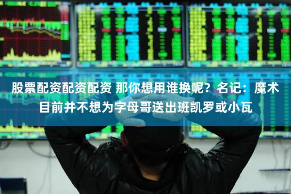 股票配资配资配资 那你想用谁换呢？名记：魔术目前并不想为字母哥送出班凯罗或小瓦