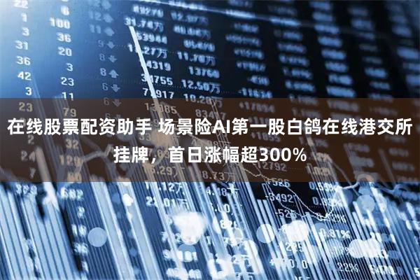 在线股票配资助手 场景险AI第一股白鸽在线港交所挂牌,首日涨幅超300%