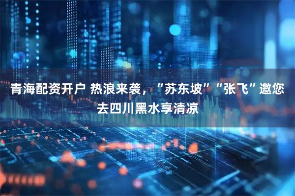 青海配资开户 热浪来袭，“苏东坡”“张飞”邀您去四川黑水享清凉