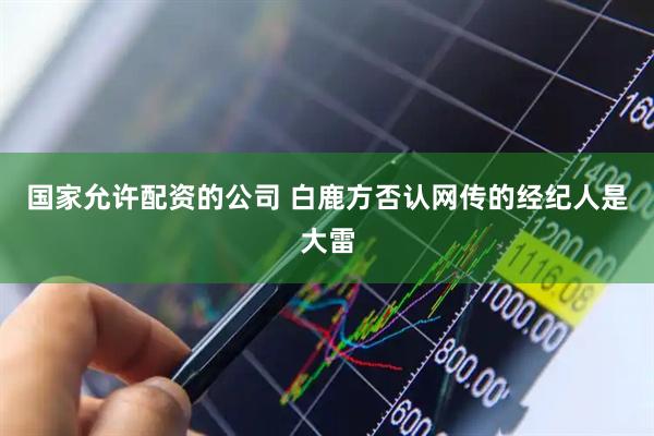 国家允许配资的公司 白鹿方否认网传的经纪人是大雷