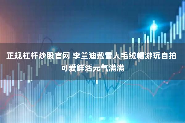 正规杠杆炒股官网 李兰迪戴雪人毛绒帽游玩自拍 可爱鲜活元气满满