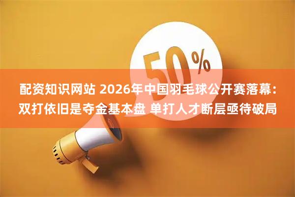 配资知识网站 2026年中国羽毛球公开赛落幕:双打依旧是夺金基本盘 单打人才断层亟待破局